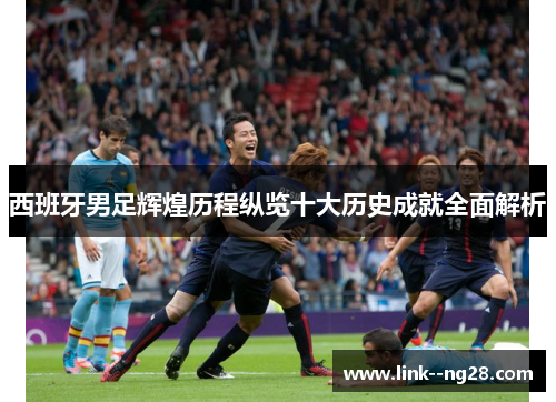 西班牙男足辉煌历程纵览十大历史成就全面解析