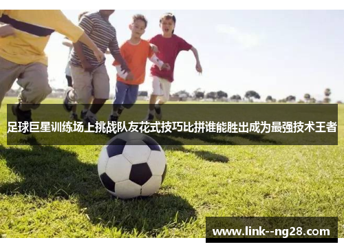 足球巨星训练场上挑战队友花式技巧比拼谁能胜出成为最强技术王者 足球巨星训练场上挑战队友花式技巧比拼谁能胜出成为最强技术王者