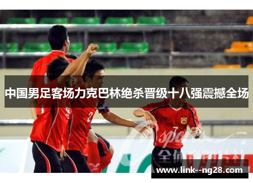 中国男足客场力克巴林绝杀晋级十八强震撼全场 中国男足客场力克巴林绝杀晋级十八强震撼全场