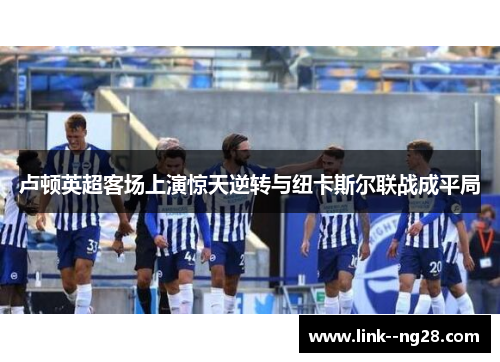 卢顿英超客场上演惊天逆转与纽卡斯尔联战成平局 卢顿英超客场上演惊天逆转与纽卡斯尔联战成平局