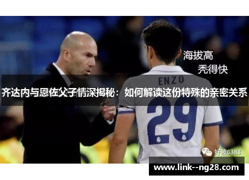 齐达内与恩佐父子情深揭秘:如何解读这份特殊的亲密关系 齐达内与恩佐父子情深揭秘:如何解读这份特殊的亲密关系
