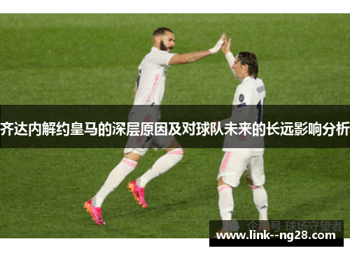 齐达内解约皇马的深层原因及对球队未来的长远影响分析 齐达内解约皇马的深层原因及对球队未来的长远影响分析