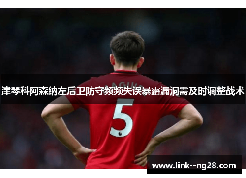 津琴科阿森纳左后卫防守频频失误暴露漏洞需及时调整战术 津琴科阿森纳左后卫防守频频失误暴露漏洞需及时调整战术