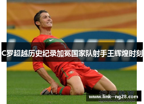 C罗超越历史纪录加冕国家队射手王辉煌时刻 C罗超越历史纪录加冕国家队射手王辉煌时刻