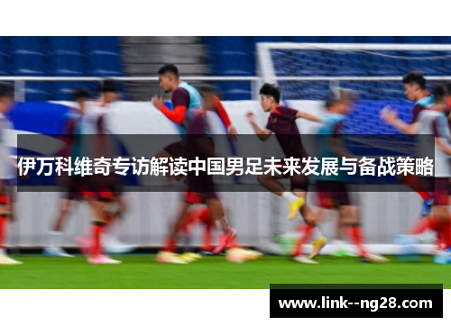 伊万科维奇专访解读中国男足未来发展与备战策略 伊万科维奇专访解读中国男足未来发展与备战策略