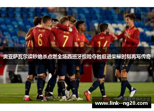 奥亚萨瓦尔读秒绝杀点燃全场西班牙惊险夺胜挺进荣耀时刻再写传奇 奥亚萨瓦尔读秒绝杀点燃全场西班牙惊险夺胜挺进荣耀时刻再写传奇